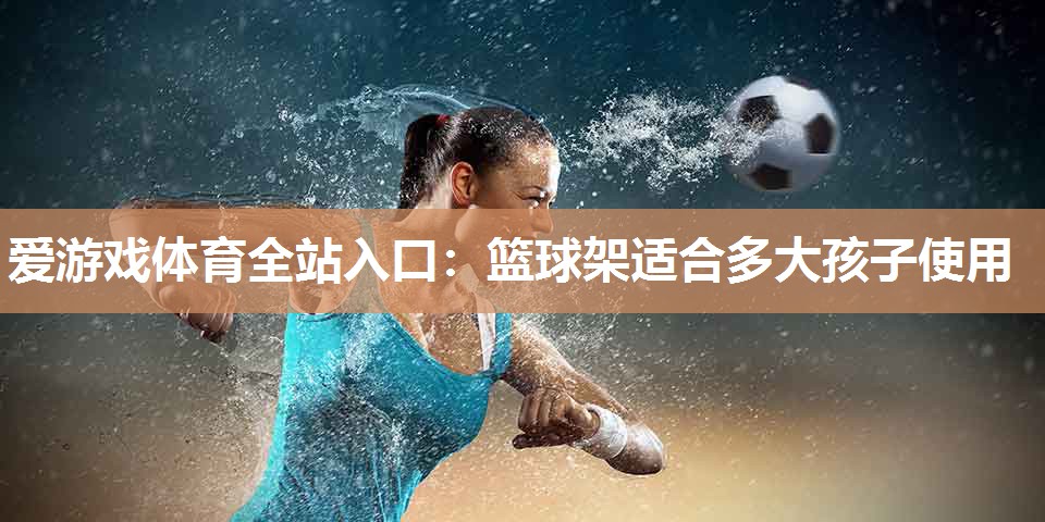 爱游戏体育全站入口：篮球架适合多大孩子使用
