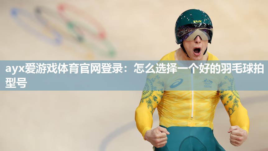ayx爱游戏体育官网登录：怎么选择一个好的羽毛球拍型号