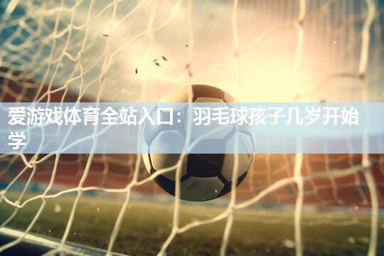爱游戏体育全站入口：羽毛球孩子几岁开始学
