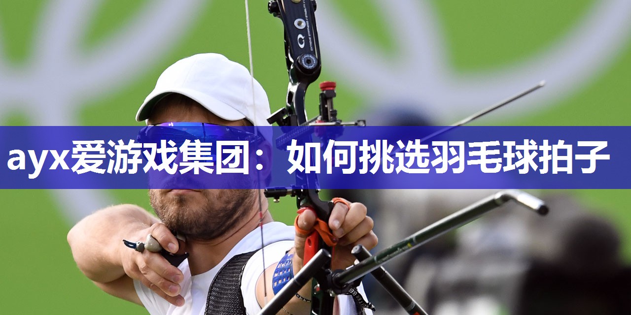 ayx爱游戏集团：如何挑选羽毛球拍子