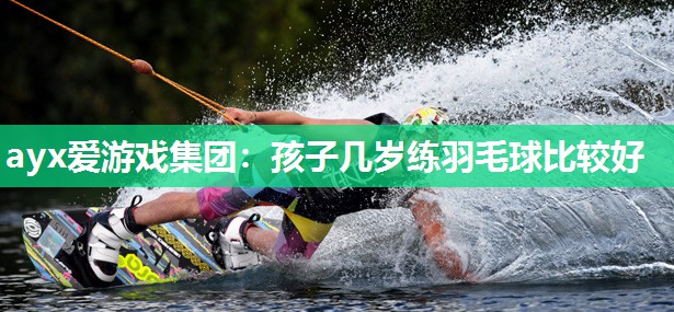 ayx爱游戏集团：孩子几岁练羽毛球比较好