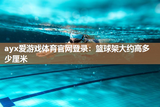 ayx爱游戏体育官网登录：篮球架大约高多少厘米