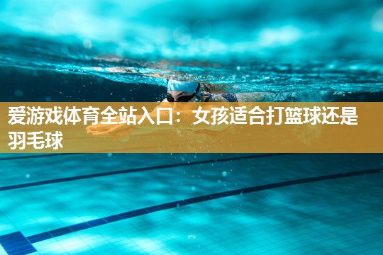 爱游戏体育全站入口：女孩适合打篮球还是羽毛球