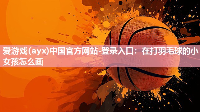 爱游戏(ayx)中国官方网站-登录入口：在打羽毛球的小女孩怎么画