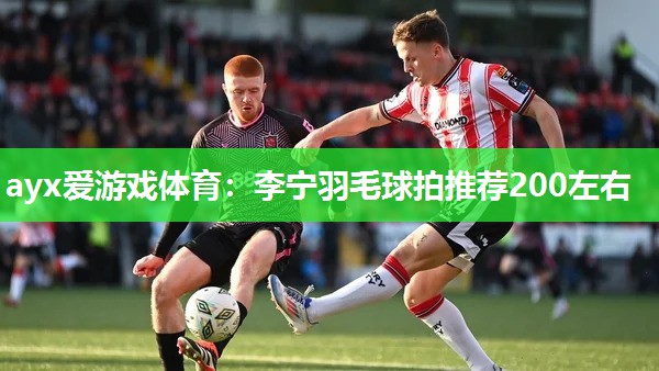 ayx爱游戏体育：李宁羽毛球拍推荐200左右