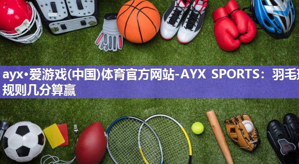 ayx·爱游戏(中国)体育官方网站-AYX SPORTS：羽毛球规则几分算赢