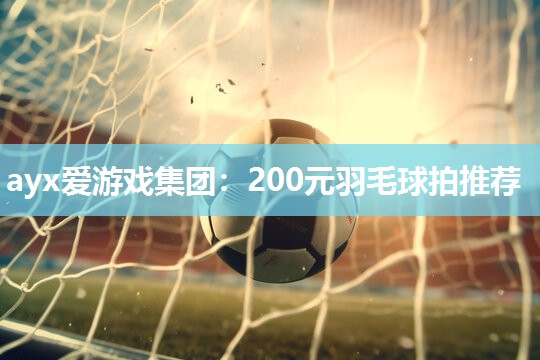 ayx爱游戏集团：200元羽毛球拍推荐