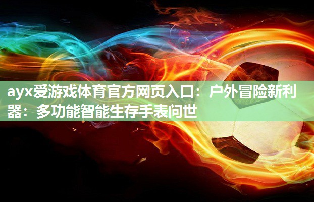 ayx爱游戏体育官方网页入口：户外冒险新利器：多功能智能生存手表问世