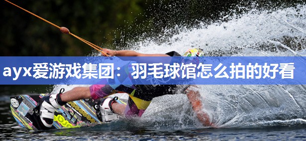 ayx爱游戏集团：羽毛球馆怎么拍的好看