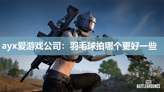 ayx爱游戏公司：羽毛球拍哪个更好一些