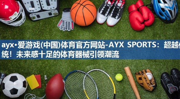 ayx·爱游戏(中国)体育官方网站-AYX SPORTS：超越传统！未来感十足的体育器械引领潮流