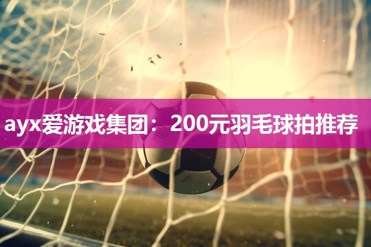 200元羽毛球拍推荐 200元羽毛球拍推荐