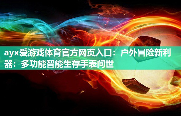 户外冒险新利器:多功能智能生存手表问世 户外冒险新利器:多功能智能生存手表问世